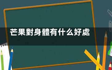 芒果對身體有什么好處 吃芒果之后對身體都有什么好處(芒果對身體有什么營養(yǎng)價值)